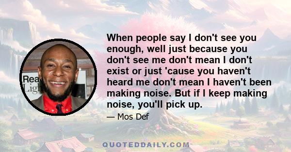 When people say I don't see you enough, well just because you don't see me don't mean I don't exist or just 'cause you haven't heard me don't mean I haven't been making noise. But if I keep making noise, you'll pick up.