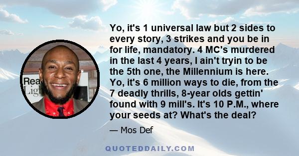 Yo, it's 1 universal law but 2 sides to every story, 3 strikes and you be in for life, mandatory. 4 MC's murdered in the last 4 years, I ain't tryin to be the 5th one, the Millennium is here. Yo, it's 6 million ways to