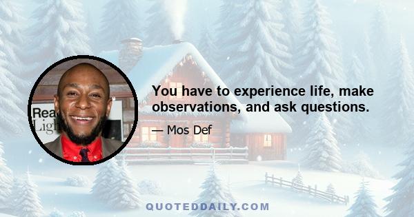 You have to experience life, make observations, and ask questions.