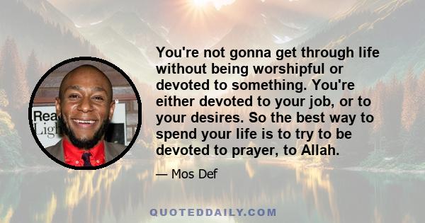 You're not gonna get through life without being worshipful or devoted to something. You're either devoted to your job, or to your desires. So the best way to spend your life is to try to be devoted to prayer, to Allah.