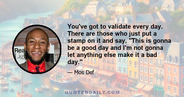 You've got to validate every day. There are those who just put a stamp on it and say, This is gonna be a good day and I'm not gonna let anything else make it a bad day.