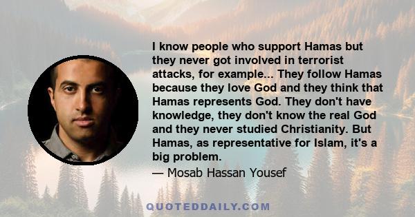 I know people who support Hamas but they never got involved in terrorist attacks, for example... They follow Hamas because they love God and they think that Hamas represents God. They don't have knowledge, they don't