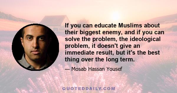 If you can educate Muslims about their biggest enemy, and if you can solve the problem, the ideological problem, it doesn't give an immediate result, but it's the best thing over the long term.