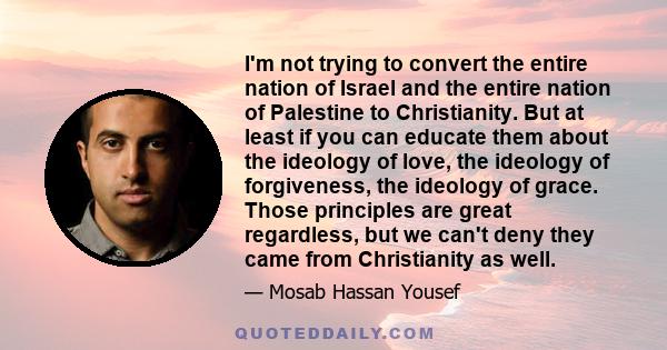 I'm not trying to convert the entire nation of Israel and the entire nation of Palestine to Christianity. But at least if you can educate them about the ideology of love, the ideology of forgiveness, the ideology of