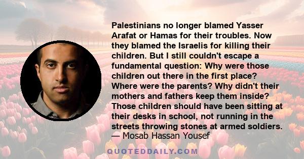 Palestinians no longer blamed Yasser Arafat or Hamas for their troubles. Now they blamed the Israelis for killing their children. But I still couldn't escape a fundamental question: Why were those children out there in