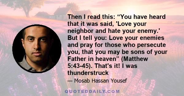 Then I read this: “You have heard that it was said, 'Love your neighbor and hate your enemy.' But I tell you: Love your enemies and pray for those who persecute you, that you may be sons of your Father in heaven”