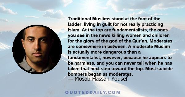 Traditional Muslims stand at the foot of the ladder, living in guilt for not really practicing Islam. At the top are fundamentalists, the ones you see in the news killing women and children for the glory of the god of