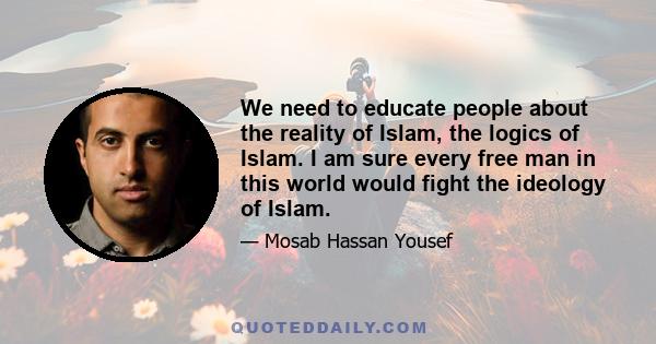 We need to educate people about the reality of Islam, the logics of Islam. I am sure every free man in this world would fight the ideology of Islam.