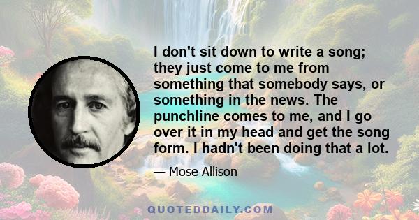 I don't sit down to write a song; they just come to me from something that somebody says, or something in the news. The punchline comes to me, and I go over it in my head and get the song form. I hadn't been doing that