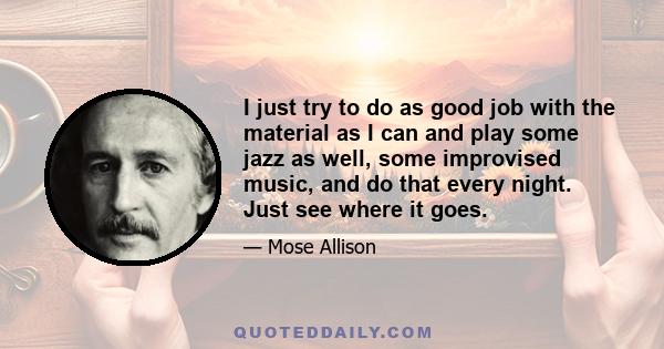 I just try to do as good job with the material as I can and play some jazz as well, some improvised music, and do that every night. Just see where it goes.