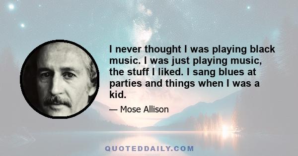 I never thought I was playing black music. I was just playing music, the stuff I liked. I sang blues at parties and things when I was a kid.