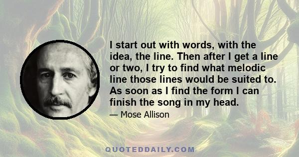 I start out with words, with the idea, the line. Then after I get a line or two, I try to find what melodic line those lines would be suited to. As soon as I find the form I can finish the song in my head.