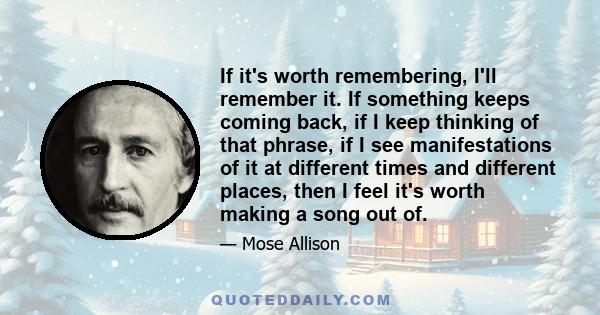 If it's worth remembering, I'll remember it. If something keeps coming back, if I keep thinking of that phrase, if I see manifestations of it at different times and different places, then I feel it's worth making a song 