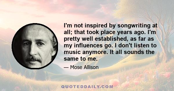 I'm not inspired by songwriting at all; that took place years ago. I'm pretty well established, as far as my influences go. I don't listen to music anymore. It all sounds the same to me.