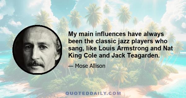 My main influences have always been the classic jazz players who sang, like Louis Armstrong and Nat King Cole and Jack Teagarden.