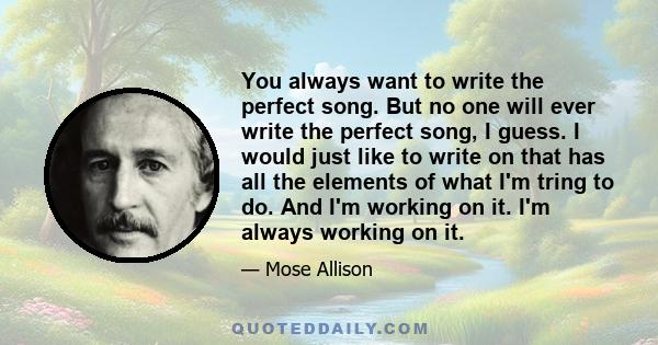 You always want to write the perfect song. But no one will ever write the perfect song, I guess. I would just like to write on that has all the elements of what I'm tring to do. And I'm working on it. I'm always working 