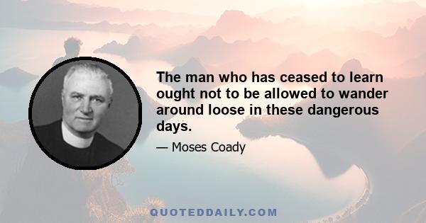 The man who has ceased to learn ought not to be allowed to wander around loose in these dangerous days.