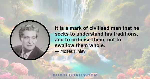 It is a mark of civilised man that he seeks to understand his traditions, and to criticise them, not to swallow them whole.