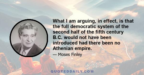 What I am arguing, in effect, is that the full democratic system of the second half of the fifth century B.C. would not have been introduced had there been no Athenian empire.