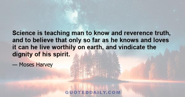 Science is teaching man to know and reverence truth, and to believe that only so far as he knows and loves it can he live worthily on earth, and vindicate the dignity of his spirit.