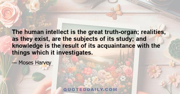 The human intellect is the great truth-organ; realities, as they exist, are the subjects of its study; and knowledge is the result of its acquaintance with the things which it investigates.