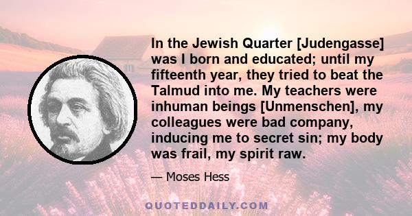 In the Jewish Quarter [Judengasse] was I born and educated; until my fifteenth year, they tried to beat the Talmud into me. My teachers were inhuman beings [Unmenschen], my colleagues were bad company, inducing me to