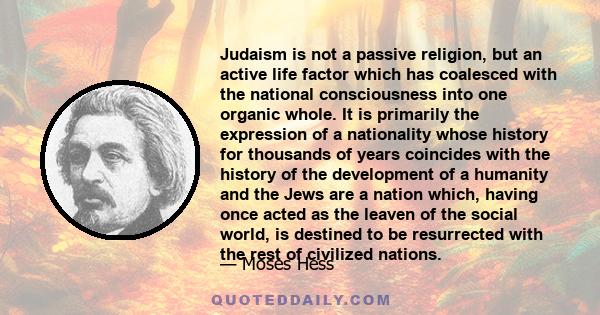 Judaism is not a passive religion, but an active life factor which has coalesced with the national consciousness into one organic whole. It is primarily the expression of a nationality whose history for thousands of