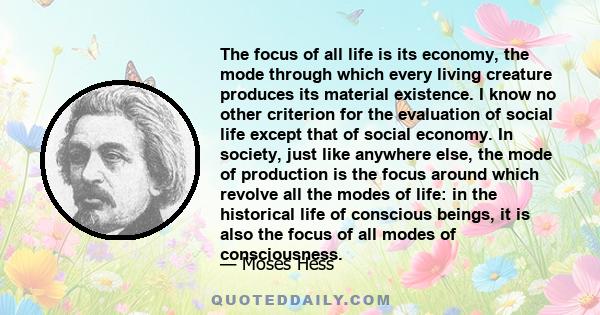 The focus of all life is its economy, the mode through which every living creature produces its material existence. I know no other criterion for the evaluation of social life except that of social economy. In society,