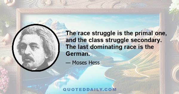 The race struggle is the primal one, and the class struggle secondary. The last dominating race is the German.