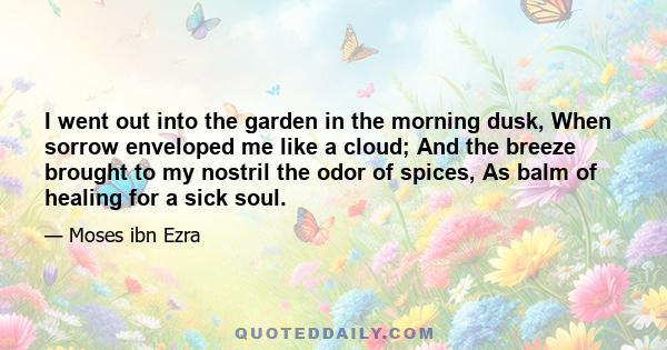 I went out into the garden in the morning dusk, When sorrow enveloped me like a cloud; And the breeze brought to my nostril the odor of spices, As balm of healing for a sick soul.