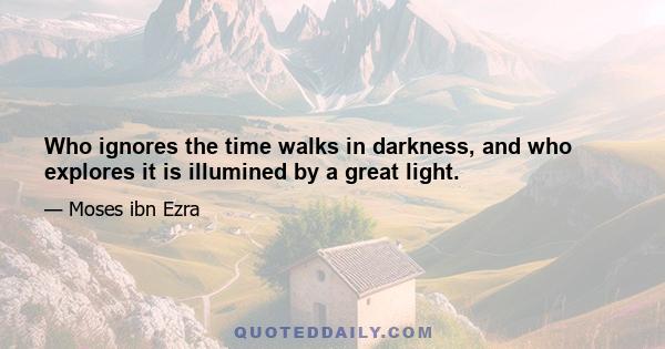 Who ignores the time walks in darkness, and who explores it is illumined by a great light.