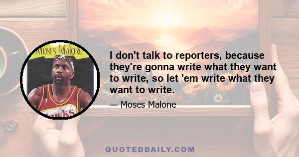 I don't talk to reporters, because they're gonna write what they want to write, so let 'em write what they want to write.