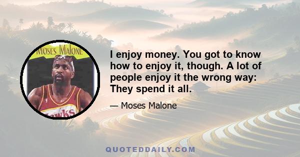 I enjoy money. You got to know how to enjoy it, though. A lot of people enjoy it the wrong way: They spend it all.