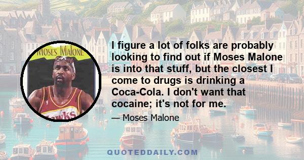 I figure a lot of folks are probably looking to find out if Moses Malone is into that stuff, but the closest I come to drugs is drinking a Coca-Cola. I don't want that cocaine; it's not for me.