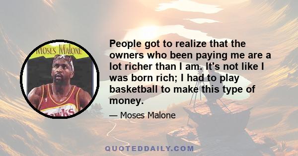 People got to realize that the owners who been paying me are a lot richer than I am. It's not like I was born rich; I had to play basketball to make this type of money.