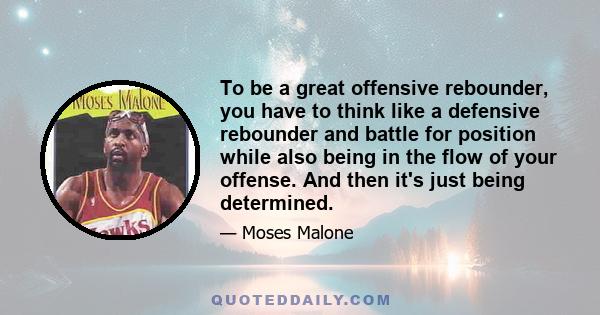 To be a great offensive rebounder, you have to think like a defensive rebounder and battle for position while also being in the flow of your offense. And then it's just being determined.