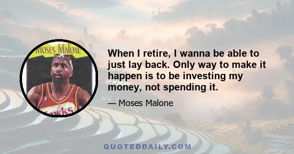 When I retire, I wanna be able to just lay back. Only way to make it happen is to be investing my money, not spending it.