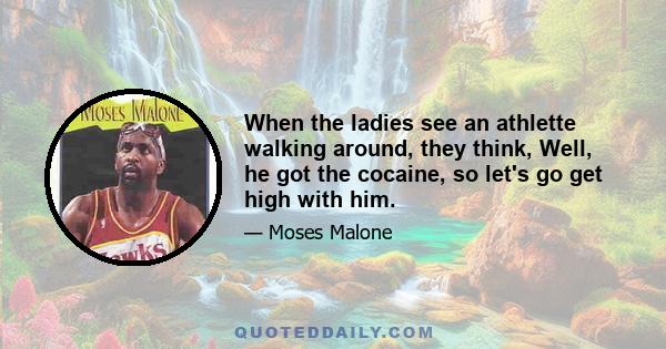 When the ladies see an athlette walking around, they think, Well, he got the cocaine, so let's go get high with him.