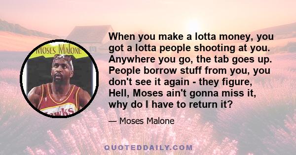 When you make a lotta money, you got a lotta people shooting at you. Anywhere you go, the tab goes up. People borrow stuff from you, you don't see it again - they figure, Hell, Moses ain't gonna miss it, why do I have