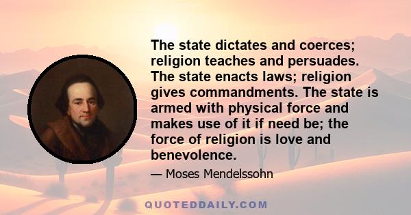 The state dictates and coerces; religion teaches and persuades. The state enacts laws; religion gives commandments. The state is armed with physical force and makes use of it if need be; the force of religion is love