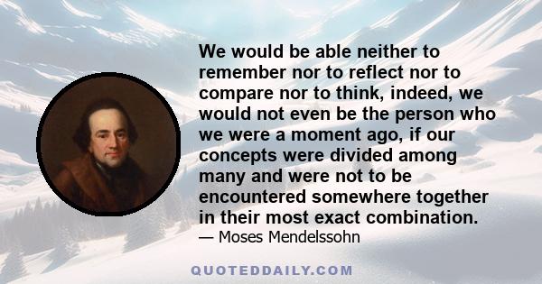 We would be able neither to remember nor to reflect nor to compare nor to think, indeed, we would not even be the person who we were a moment ago, if our concepts were divided among many and were not to be encountered