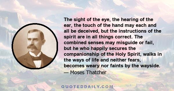 The sight of the eye, the hearing of the ear, the touch of the hand may each and all be deceived, but the instructions of the spirit are in all things correct. The combined senses may misguide or fail, but he who