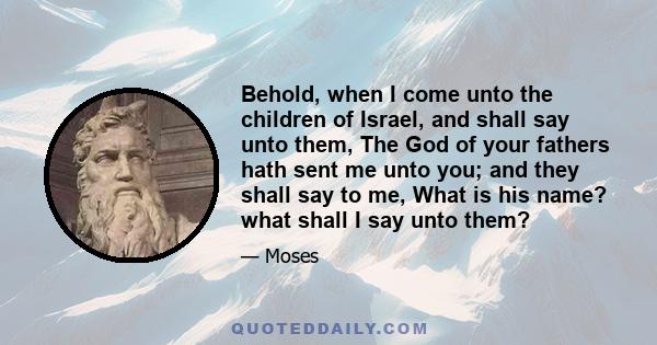 Behold, when I come unto the children of Israel, and shall say unto them, The God of your fathers hath sent me unto you; and they shall say to me, What is his name? what shall I say unto them?