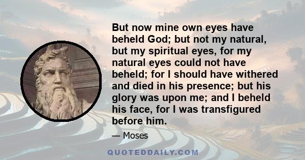 But now mine own eyes have beheld God; but not my natural, but my spiritual eyes, for my natural eyes could not have beheld; for I should have withered and died in his presence; but his glory was upon me; and I beheld