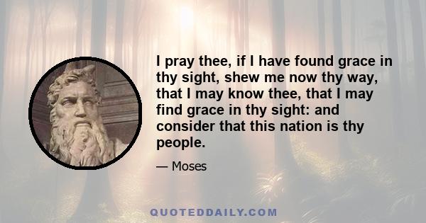 I pray thee, if I have found grace in thy sight, shew me now thy way, that I may know thee, that I may find grace in thy sight: and consider that this nation is thy people.