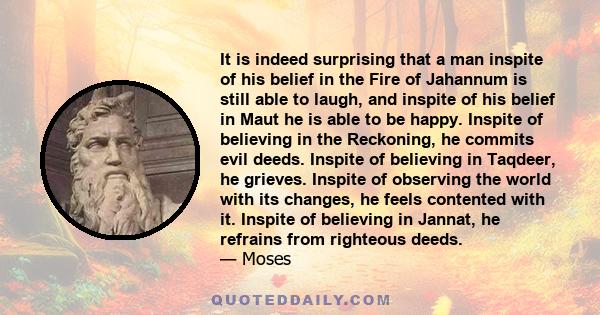 It is indeed surprising that a man inspite of his belief in the Fire of Jahannum is still able to laugh, and inspite of his belief in Maut he is able to be happy. Inspite of believing in the Reckoning, he commits evil