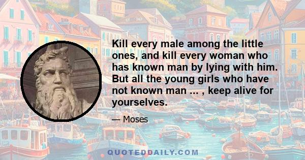 Kill every male among the little ones, and kill every woman who has known man by lying with him. But all the young girls who have not known man ... , keep alive for yourselves.