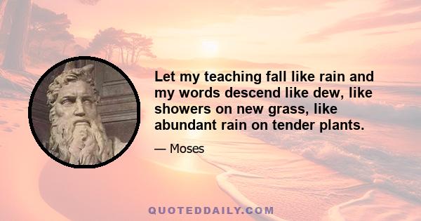 Let my teaching fall like rain and my words descend like dew, like showers on new grass, like abundant rain on tender plants.