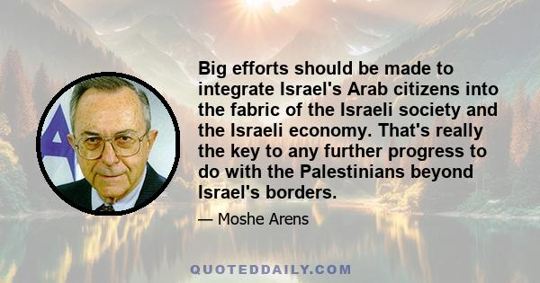 Big efforts should be made to integrate Israel's Arab citizens into the fabric of the Israeli society and the Israeli economy. That's really the key to any further progress to do with the Palestinians beyond Israel's