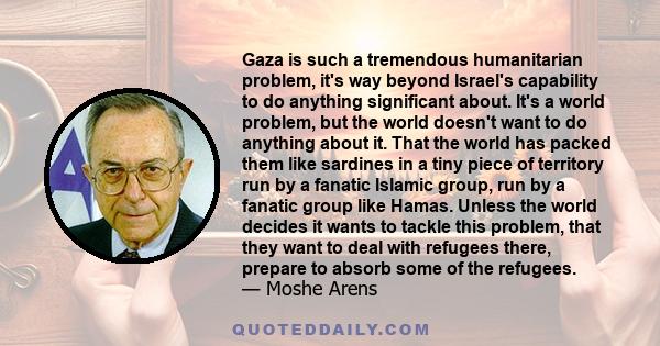 Gaza is such a tremendous humanitarian problem, it's way beyond Israel's capability to do anything significant about. It's a world problem, but the world doesn't want to do anything about it. That the world has packed